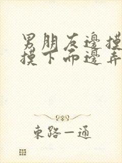 男朋友边摸胸边摸下面边弄