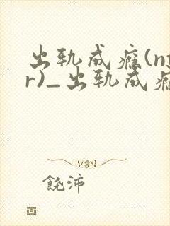 出轨成瘾(ntr)_出轨成瘾(ntr)