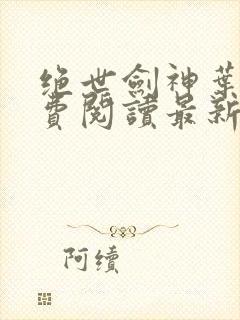 绝世剑神叶云免费阅读最新章节一