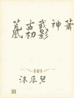 荒古武神萧云娶凰初影