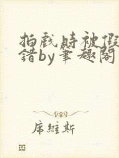 拍戏时被假戏真错by笔趣阁阅读公媳