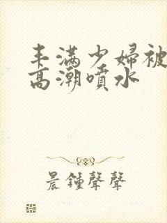 丰满少妇被啪到高潮喷水