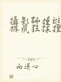 摄影师摸进她内裤疯狂揉捏
