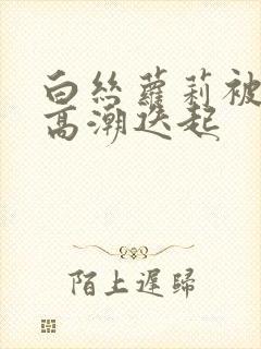 白丝萝莉被艹到高潮迭起