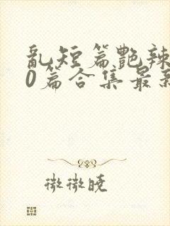 乱短篇艳辣500篇合集最新章节更新时间