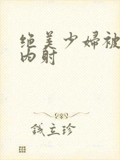 绝美少妇被生奸内射