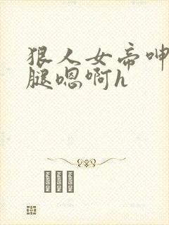狠人女帝呻吟双腿嗯啊h