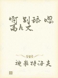 啊 别舔 嗯 高h文