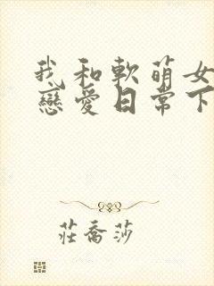 我和软萌女友的恋爱日常下载txt