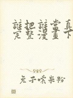谁把谁当真免费完整漫画下拉式