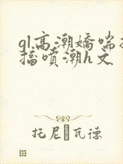gl高潮娇喘抽搐喷潮h文