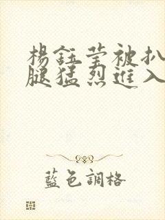 杨钰莹被扒开双腿猛烈进入