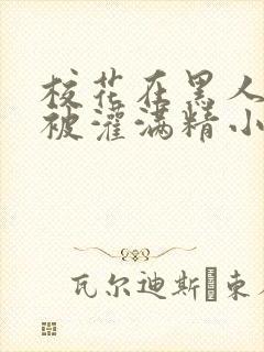 校花在黑人胯下被灌满精小说
