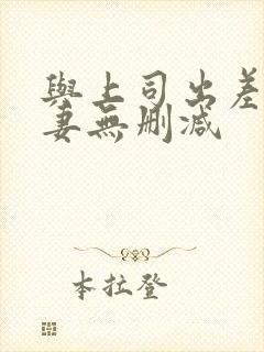与上司出差的人妻无删减