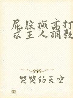 屁股撅高打开腿求主人调教