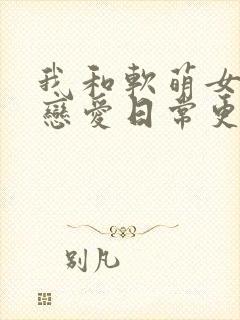 我和软萌女友的恋爱日常更新封面