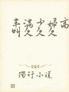 丰满少妇高潮惨叫久久久