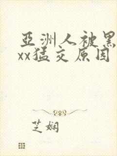 亚洲人被黑人xxx猛交原因