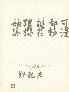 她跟谁都可以全集樱花动漫