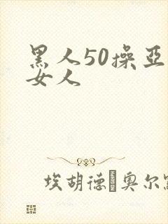 黑人50操亚洲女人