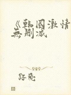 《韩国激情合集无删减