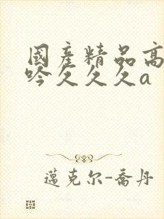 国产精品高潮呻吟久久久a