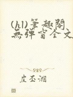 (hl)笔趣阁无弹窗全文阅读最新章节更