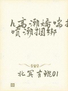 h高潮娇喘抽搐喷潮捆绑
