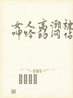 女人高潮被爽到呻吟的网站91