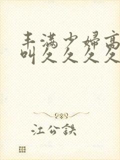 丰满少妇高潮惨叫久久久久久久
