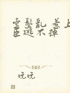 云鬓乱 惹上奸臣逃不掉