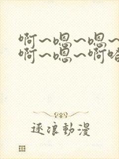 啊~嗯~嗯~啊啊~嗯~啊哈~啊~
