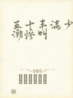 五十丰满少妇高潮惨叫