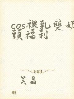 cos裸乳双奶头福利