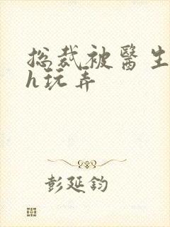 总裁被医生调教h玩弄