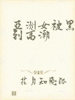 亚洲女被黑人干到高潮