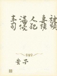 丰满人妻被夫上司侵犯视频