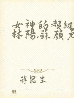女神的超级赘婿林阳,苏颜免费阅读全部