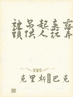 被吊起来露出奶头供人玩弄漫画