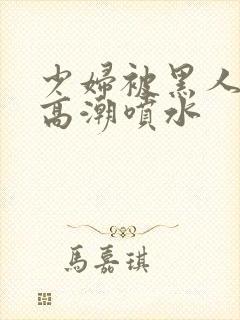 少妇被黑人爽到高潮喷水