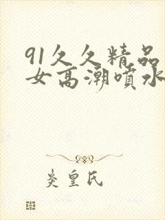 91久久精品美女高潮喷水91