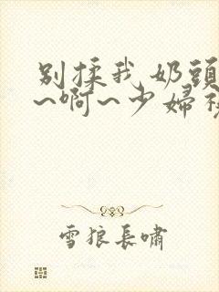 别揉我奶头~嗯~啊~少妇视频