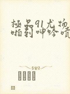 极品91尤物被啪到呻吟喷水漫画