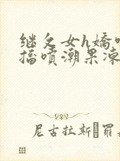 继攵女h娇喘抽搐喷潮果冻视频