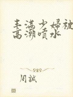 丰满少妇被爽的高潮喷水