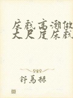床戏高潮做进去大尺度床戏