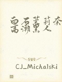 白石茉莉奈绝顶高潮黑人