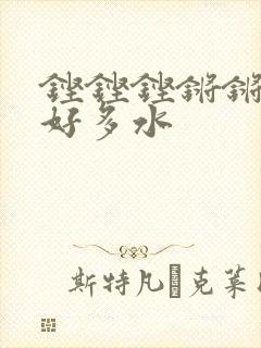 铿铿铿锵锵锵锵好多水