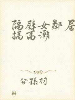 隔壁女邻居被我搞高潮