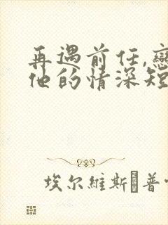 再遇前任,恋上他的情深短剧播放